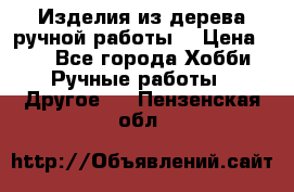 Изделия из дерева ручной работы  › Цена ­ 1 - Все города Хобби. Ручные работы » Другое   . Пензенская обл.